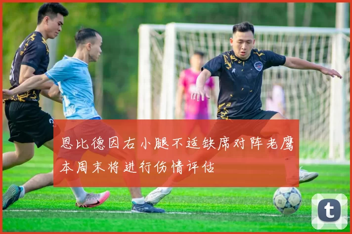 恩比德因右小腿不适缺席对阵老鹰本周末将进行伤情评估