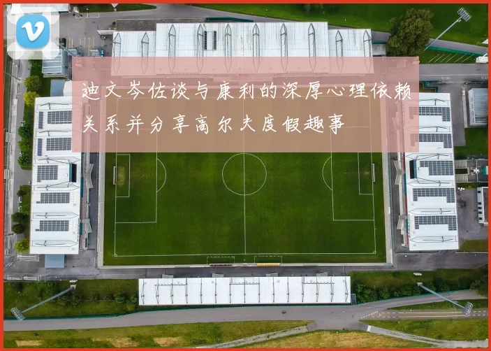 迪文岑佐谈与康利的深厚心理依赖关系并分享高尔夫度假趣事