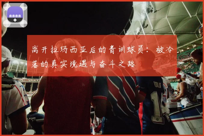 离开拉玛西亚后的青训球员：被冷落的真实境遇与奋斗之路