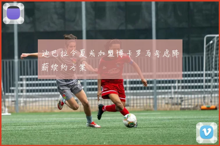 迪巴拉今夏或加盟博卡罗马考虑降薪续约方案
