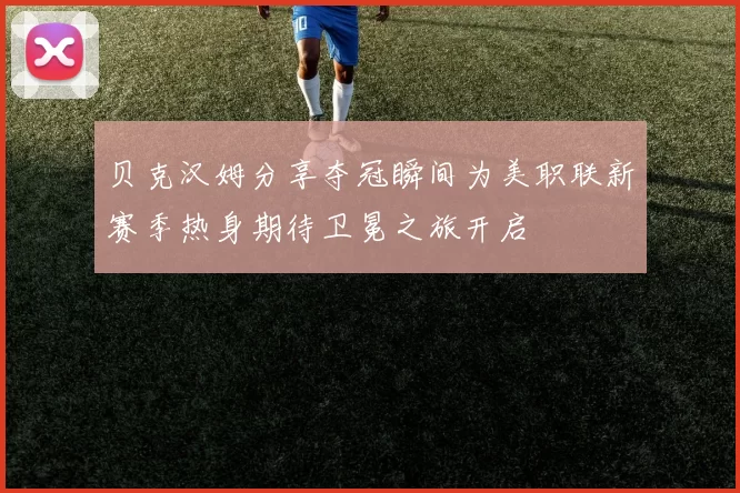 贝克汉姆分享夺冠瞬间为美职联新赛季热身期待卫冕之旅开启