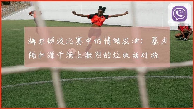 梅尔顿谈比赛中的情绪发泄：暴力隔扣源于场上激烈的垃圾话对抗