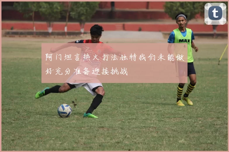 阿门坦言热火打法独特我们未能做好充分准备迎接挑战