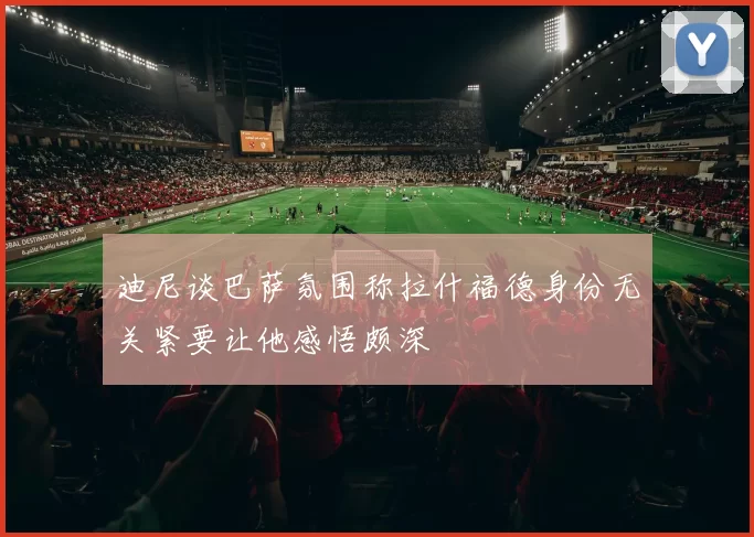 迪尼谈巴萨氛围称拉什福德身份无关紧要让他感悟颇深