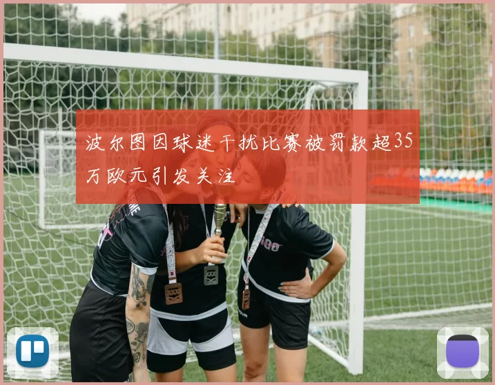 波尔图因球迷干扰比赛被罚款超35万欧元引发关注