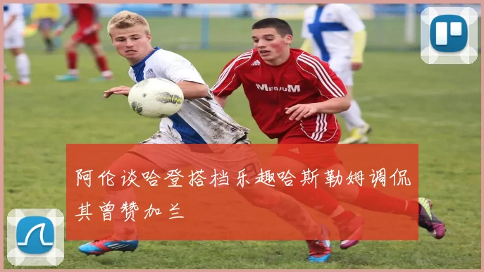 阿伦谈哈登搭档乐趣哈斯勒姆调侃其曾赞加兰