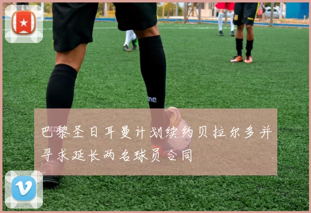 巴黎圣日耳曼计划续约贝拉尔多并寻求延长两名球员合同