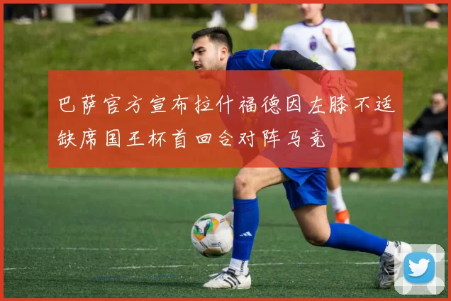 巴萨官方宣布拉什福德因左膝不适缺席国王杯首回合对阵马竞
