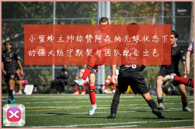 小蜜蜂主帅称赞阿森纳无球状态下的强大防守默契与团队配合出色