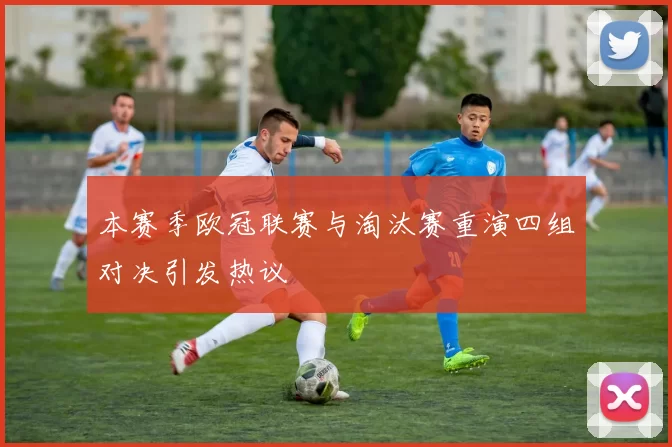 本赛季欧冠联赛与淘汰赛重演四组对决引发热议