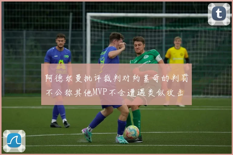 阿德尔曼批评裁判对约基奇的判罚不公称其他MVP不会遭遇类似攻击