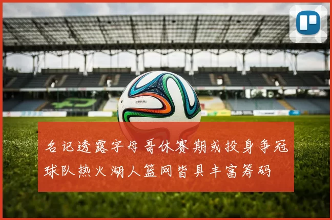 名记透露字母哥休赛期或投身争冠球队热火湖人篮网皆具丰富筹码