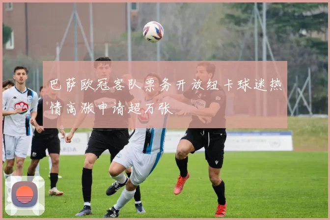 巴萨欧冠客队票务开放纽卡球迷热情高涨申请超万张