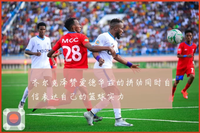 齐尔克泽赞爱德华兹的拼劲同时自信表达自己的篮球实力