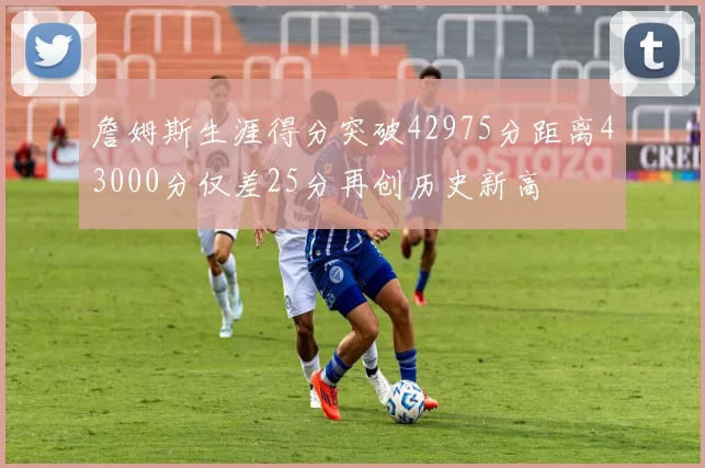 詹姆斯生涯得分突破42975分距离43000分仅差25分再创历史新高