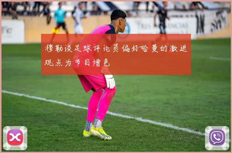 穆勒谈足球评论员偏好哈曼的激进观点为节目增色
