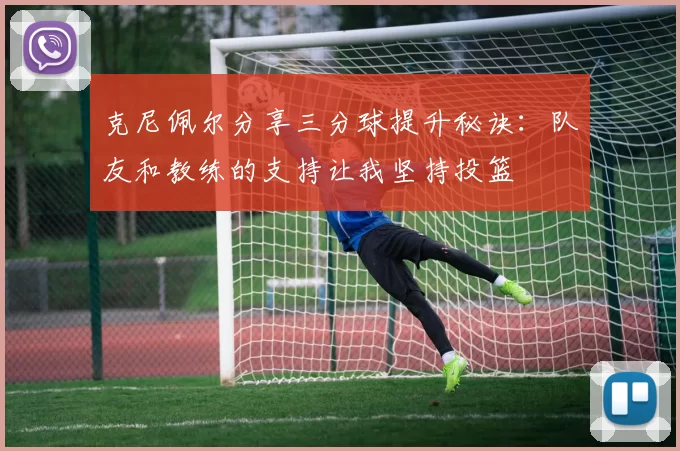 克尼佩尔分享三分球提升秘诀：队友和教练的支持让我坚持投篮