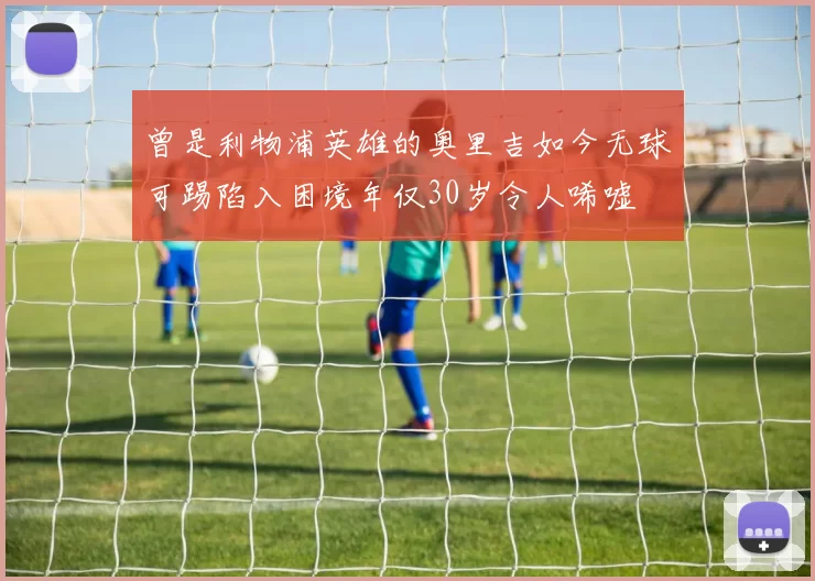 曾是利物浦英雄的奥里吉如今无球可踢陷入困境年仅30岁令人唏嘘