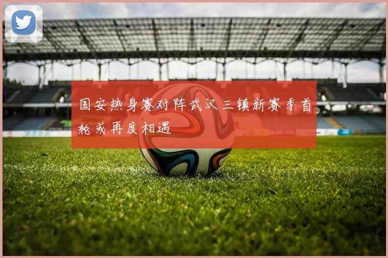 国安热身赛对阵武汉三镇新赛季首轮或再度相遇