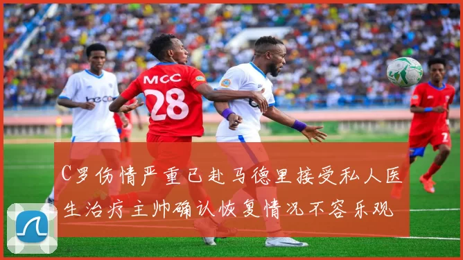 C罗伤情严重已赴马德里接受私人医生治疗主帅确认恢复情况不容乐观