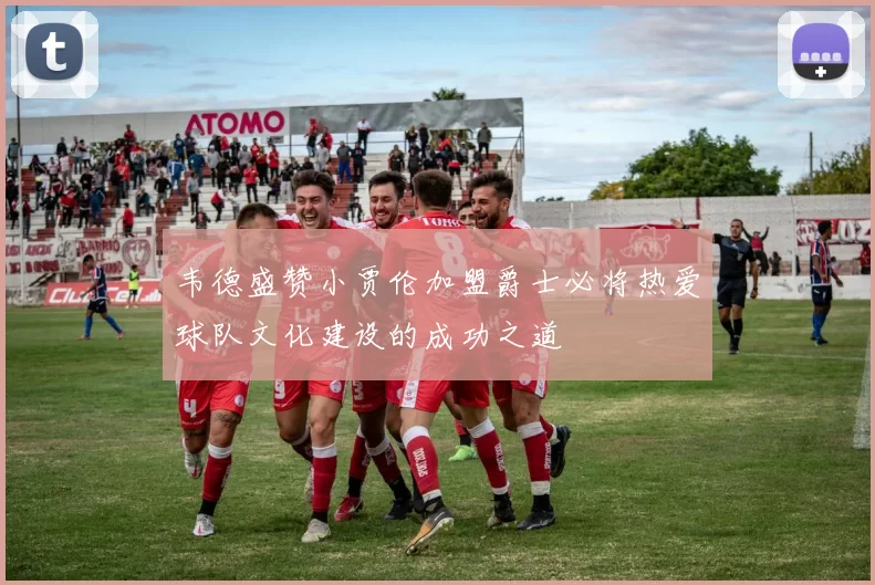 韦德盛赞小贾伦加盟爵士必将热爱球队文化建设的成功之道