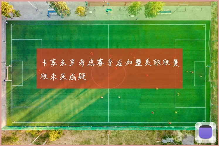卡塞米罗考虑赛季后加盟美职联曼联未来成疑