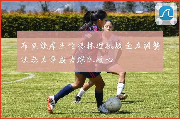 布克缺席杰伦格林迎挑战全力调整状态力争成为球队核心