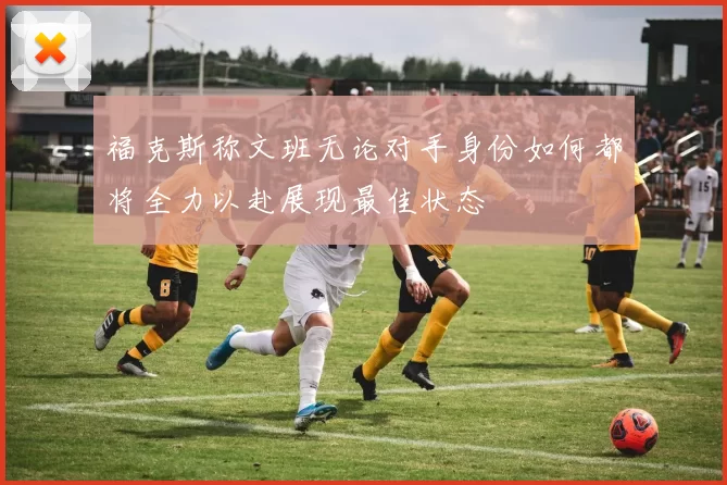 福克斯称文班无论对手身份如何都将全力以赴展现最佳状态
