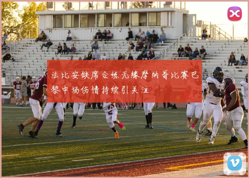 法比安缺席合练无缘摩纳哥比赛巴黎中场伤情持续引关注