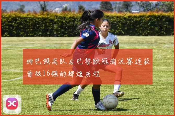 姆巴佩离队后巴黎欧冠淘汰赛连获晋级16强的辉煌历程