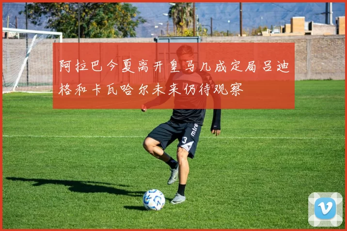 阿拉巴今夏离开皇马几成定局吕迪格和卡瓦哈尔未来仍待观察
