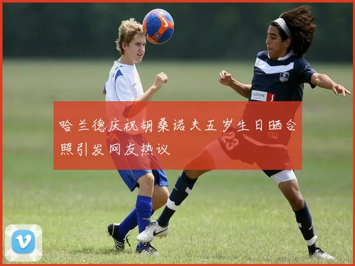 哈兰德庆祝胡桑诺夫五岁生日晒合照引发网友热议