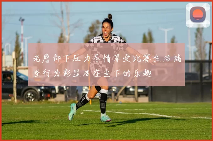 老詹卸下压力尽情享受比赛生活搞怪行为彰显活在当下的乐趣