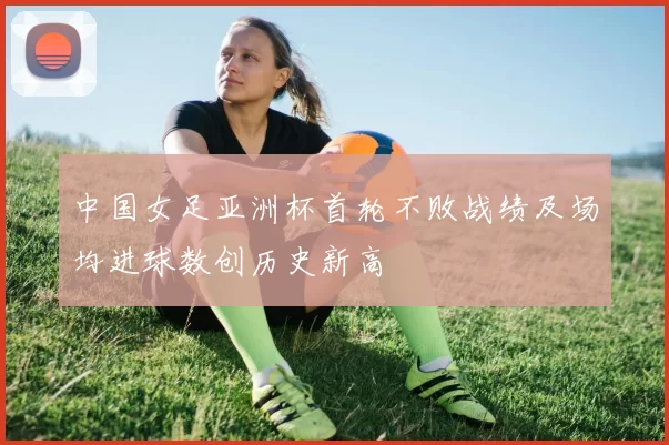 中国女足亚洲杯首轮不败战绩及场均进球数创历史新高